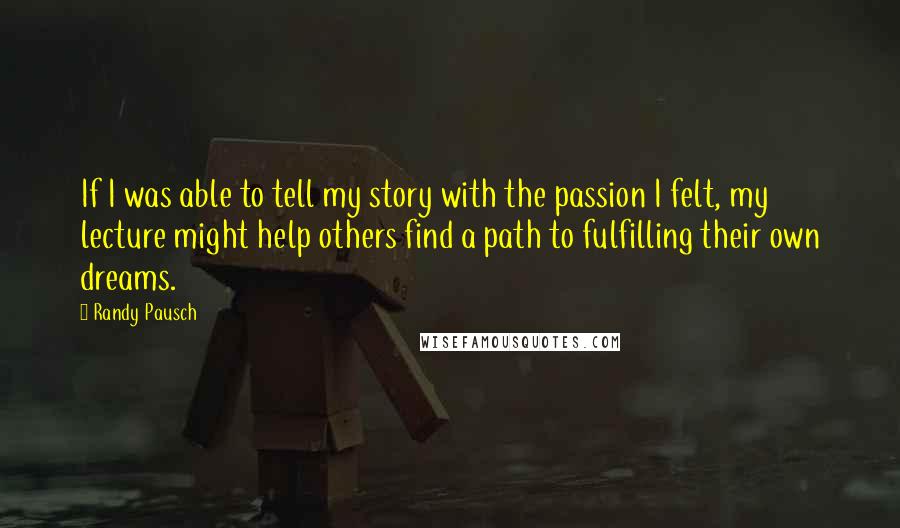 Randy Pausch Quotes: If I was able to tell my story with the passion I felt, my lecture might help others find a path to fulfilling their own dreams.