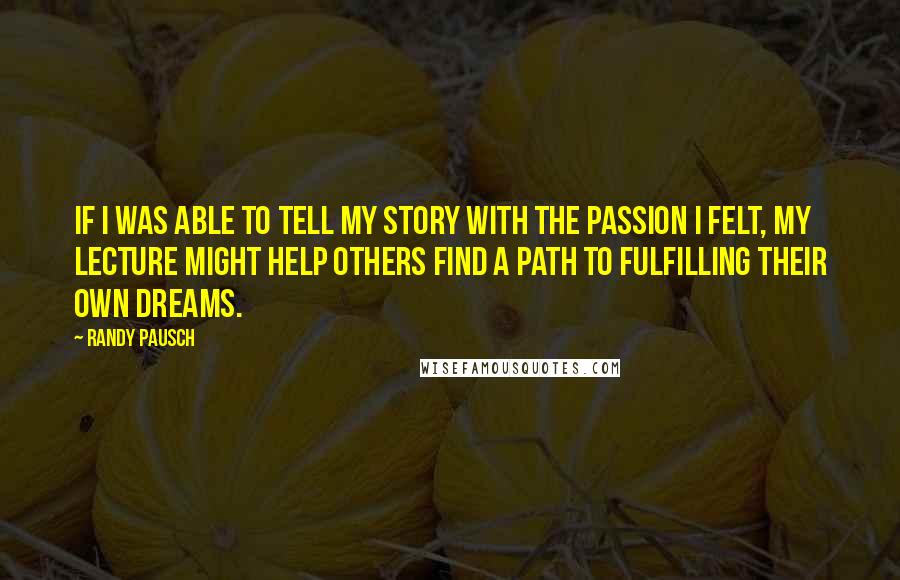 Randy Pausch Quotes: If I was able to tell my story with the passion I felt, my lecture might help others find a path to fulfilling their own dreams.