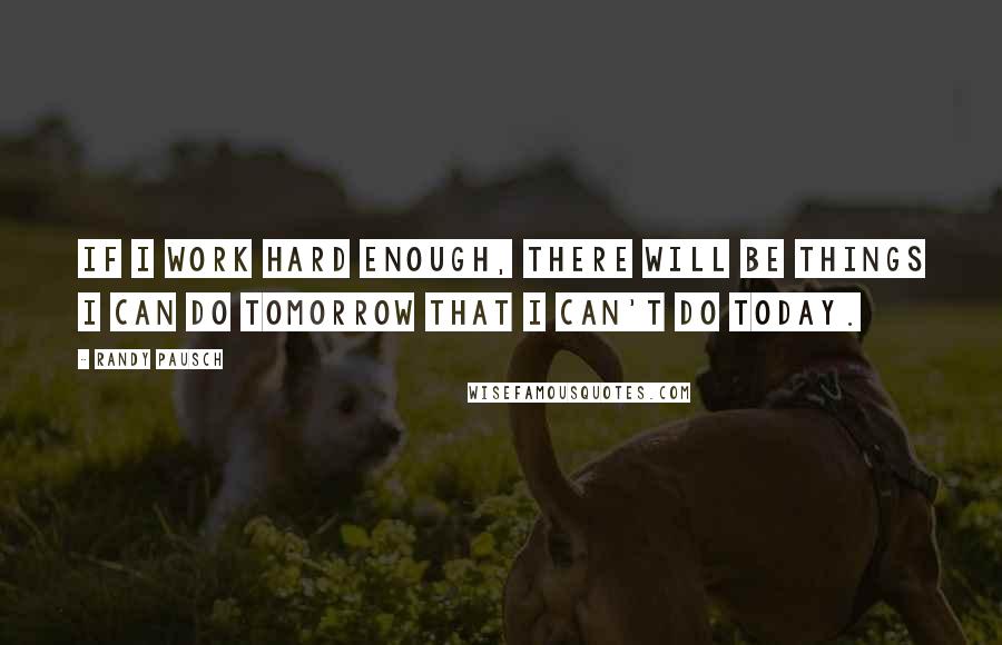 Randy Pausch Quotes: If I work hard enough, there will be things I can do tomorrow that I can't do today.