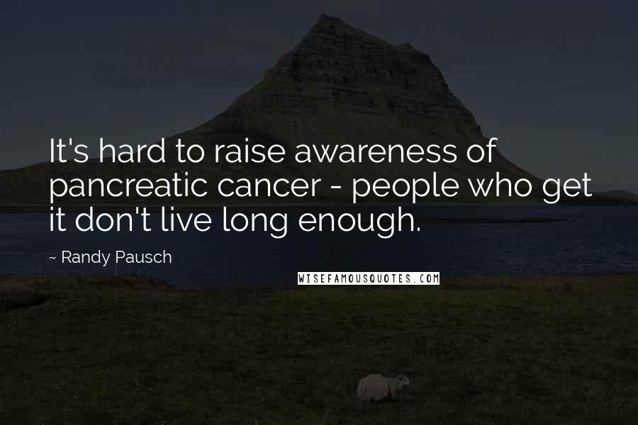 Randy Pausch Quotes: It's hard to raise awareness of pancreatic cancer - people who get it don't live long enough.