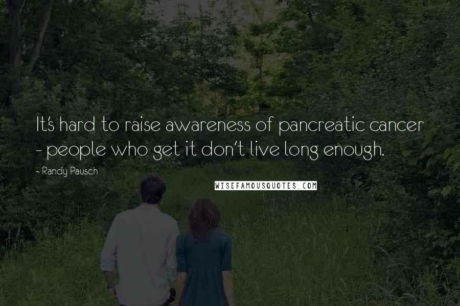 Randy Pausch Quotes: It's hard to raise awareness of pancreatic cancer - people who get it don't live long enough.