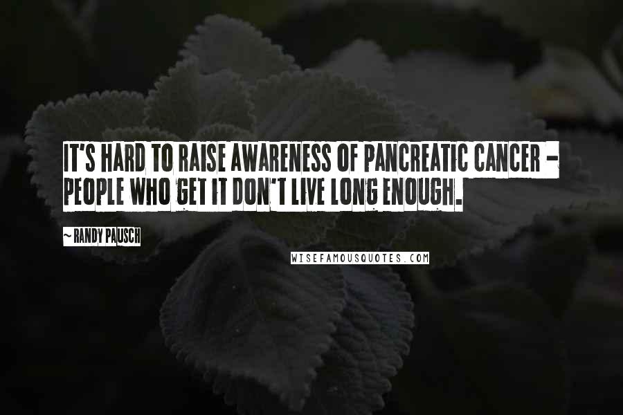 Randy Pausch Quotes: It's hard to raise awareness of pancreatic cancer - people who get it don't live long enough.