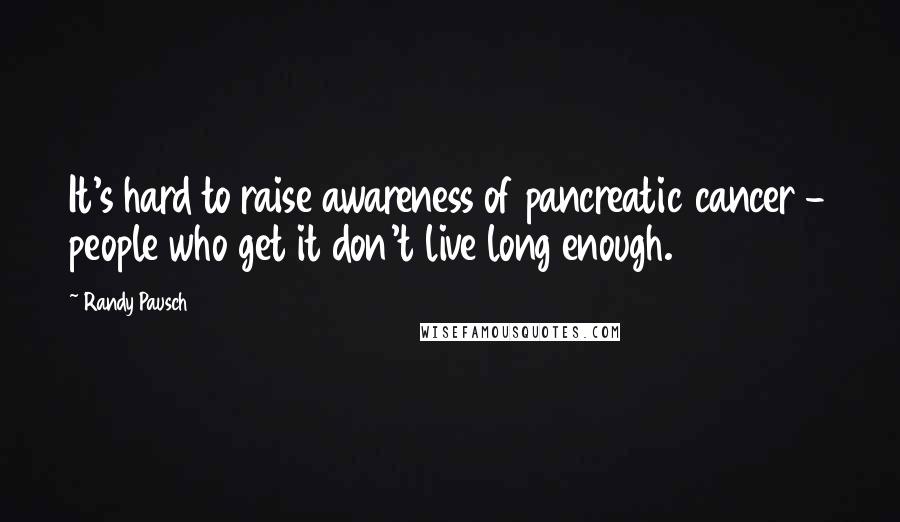 Randy Pausch Quotes: It's hard to raise awareness of pancreatic cancer - people who get it don't live long enough.