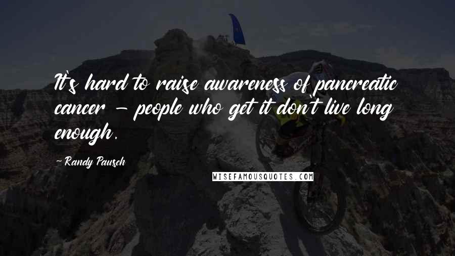 Randy Pausch Quotes: It's hard to raise awareness of pancreatic cancer - people who get it don't live long enough.