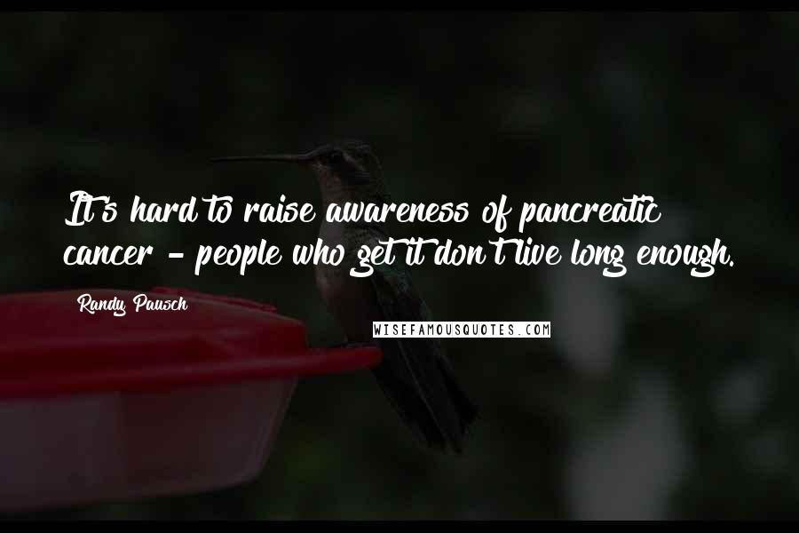 Randy Pausch Quotes: It's hard to raise awareness of pancreatic cancer - people who get it don't live long enough.