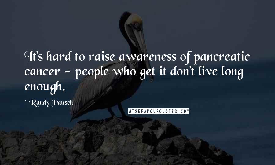Randy Pausch Quotes: It's hard to raise awareness of pancreatic cancer - people who get it don't live long enough.