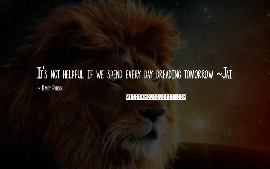 Randy Pausch Quotes: It's not helpful if we spend every day dreading tomorrow ~Jai