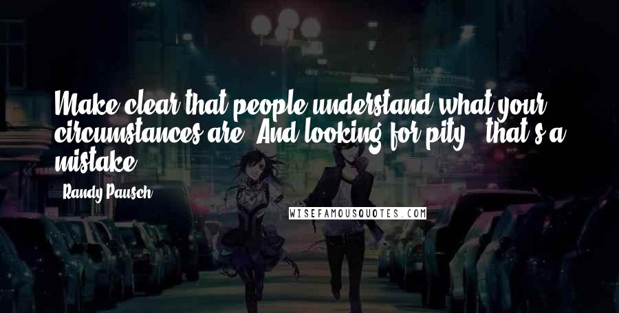 Randy Pausch Quotes: Make clear that people understand what your circumstances are. And looking for pity - that's a mistake.