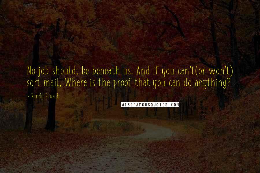 Randy Pausch Quotes: No job should, be beneath us. And if you can't(or won't) sort mail, Where is the proof that you can do anything?