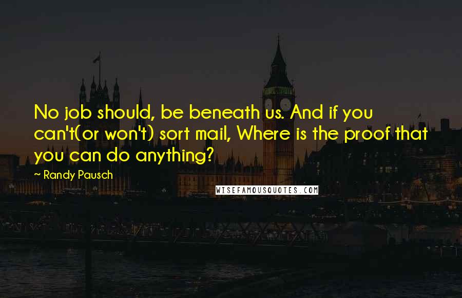 Randy Pausch Quotes: No job should, be beneath us. And if you can't(or won't) sort mail, Where is the proof that you can do anything?