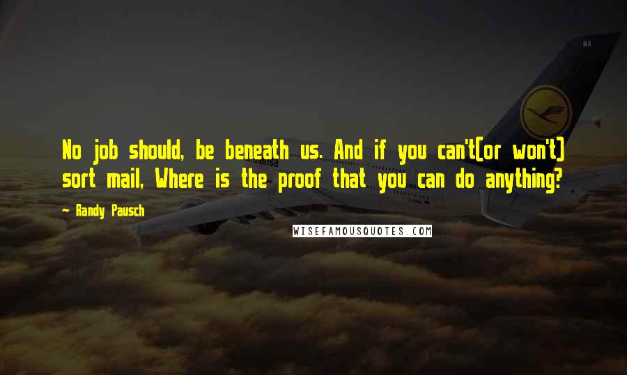 Randy Pausch Quotes: No job should, be beneath us. And if you can't(or won't) sort mail, Where is the proof that you can do anything?