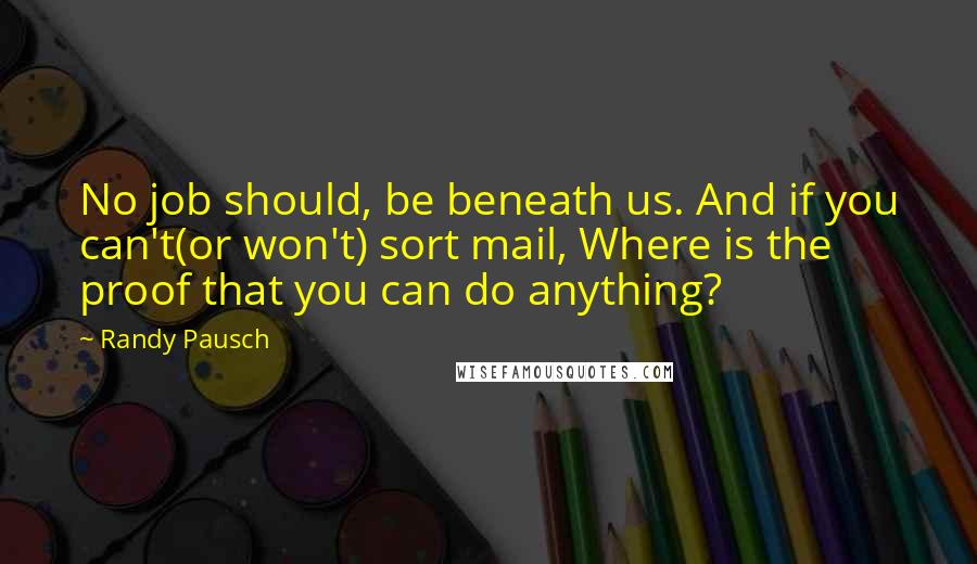 Randy Pausch Quotes: No job should, be beneath us. And if you can't(or won't) sort mail, Where is the proof that you can do anything?