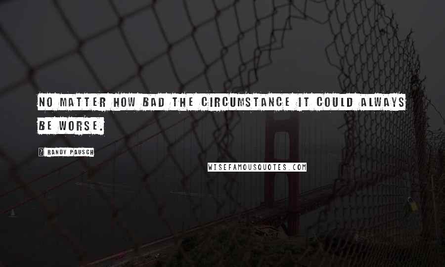 Randy Pausch Quotes: No matter how bad the circumstance it could always be worse.