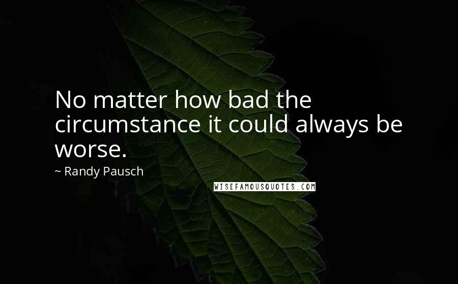 Randy Pausch Quotes: No matter how bad the circumstance it could always be worse.