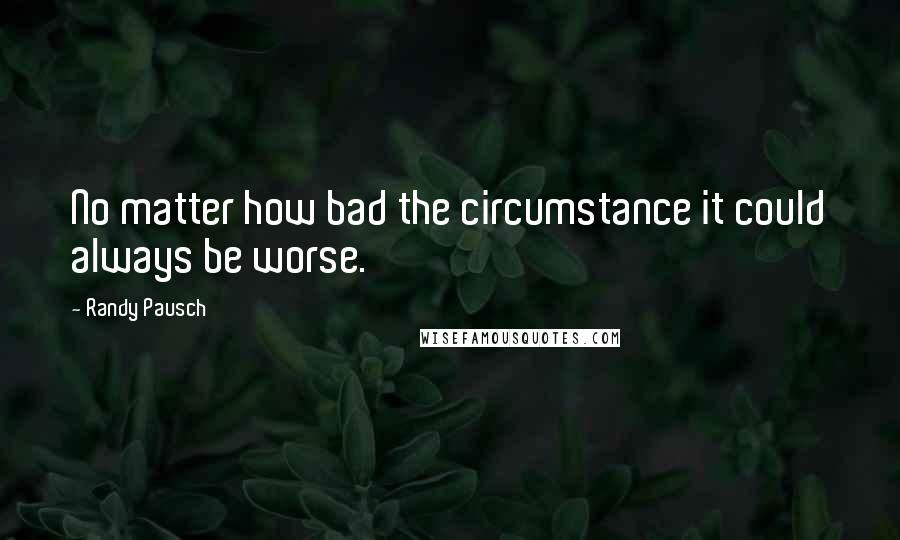 Randy Pausch Quotes: No matter how bad the circumstance it could always be worse.