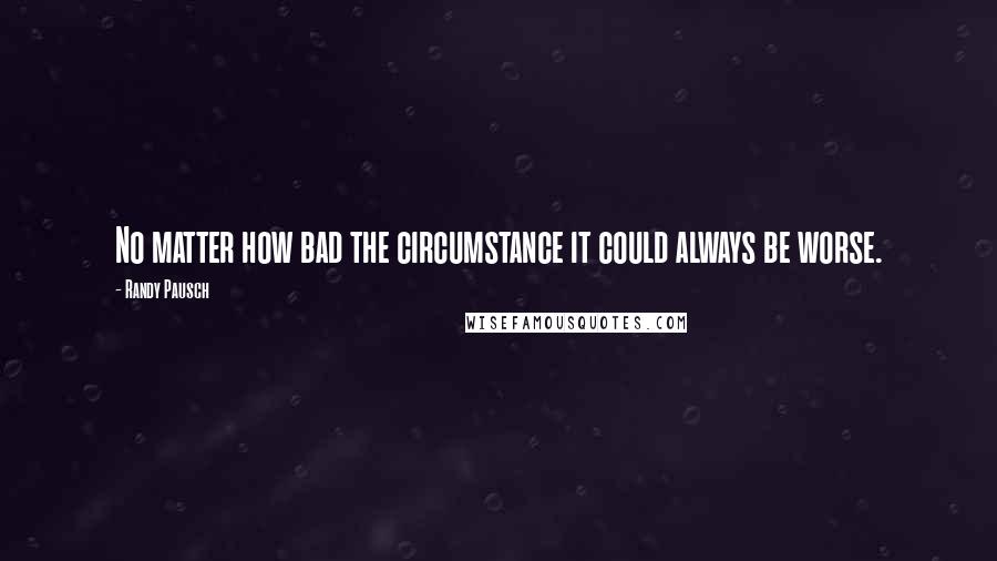 Randy Pausch Quotes: No matter how bad the circumstance it could always be worse.