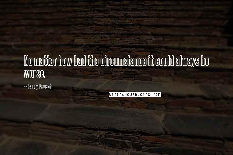 Randy Pausch Quotes: No matter how bad the circumstance it could always be worse.