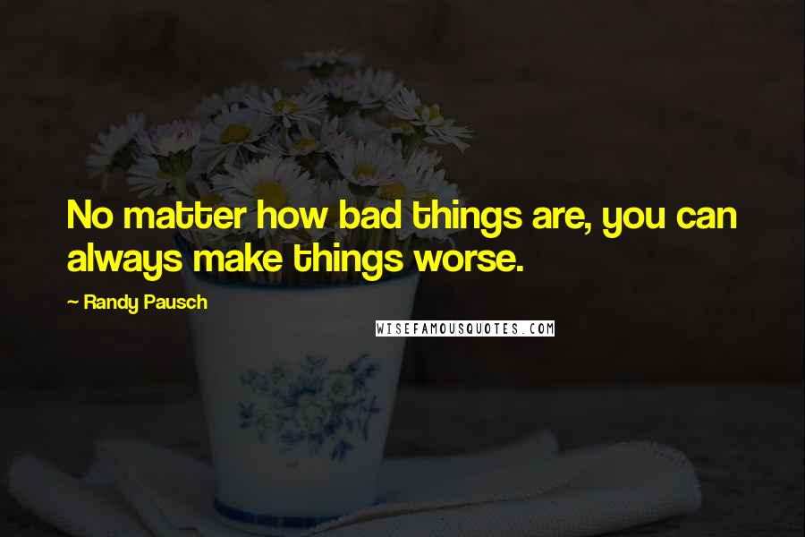 Randy Pausch Quotes: No matter how bad things are, you can always make things worse.