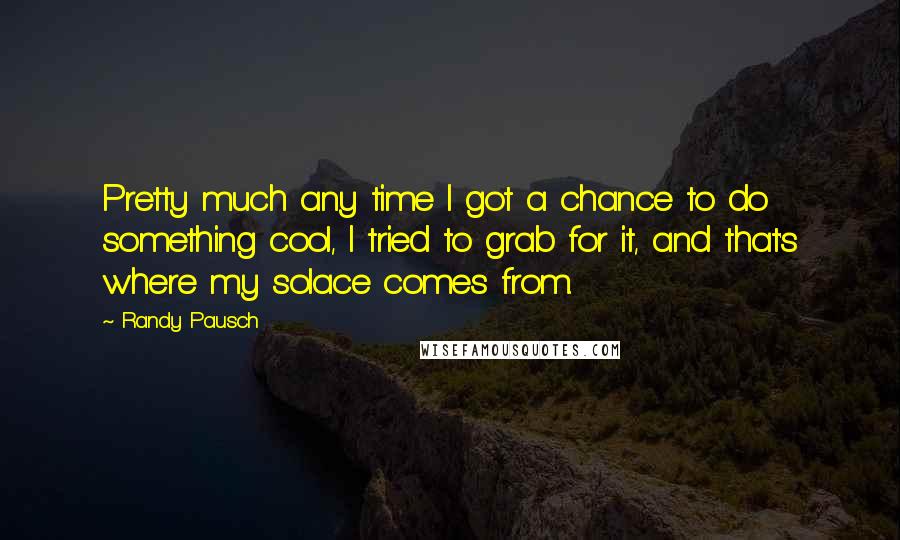 Randy Pausch Quotes: Pretty much any time I got a chance to do something cool, I tried to grab for it, and that's where my solace comes from.