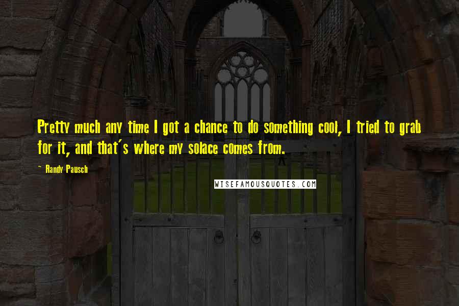 Randy Pausch Quotes: Pretty much any time I got a chance to do something cool, I tried to grab for it, and that's where my solace comes from.