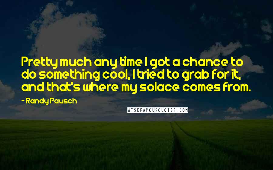 Randy Pausch Quotes: Pretty much any time I got a chance to do something cool, I tried to grab for it, and that's where my solace comes from.