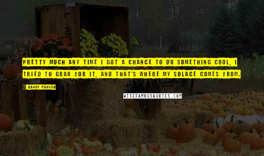 Randy Pausch Quotes: Pretty much any time I got a chance to do something cool, I tried to grab for it, and that's where my solace comes from.