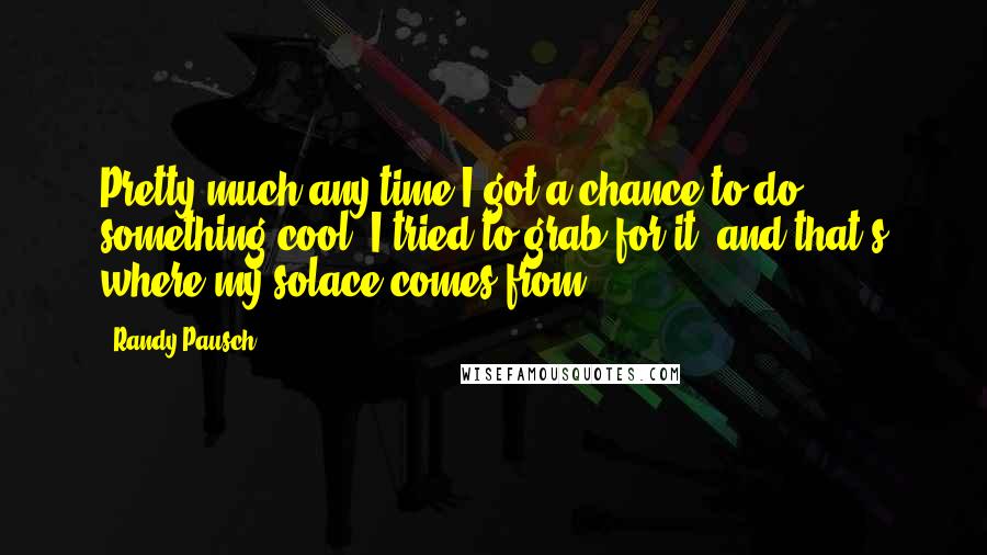 Randy Pausch Quotes: Pretty much any time I got a chance to do something cool, I tried to grab for it, and that's where my solace comes from.