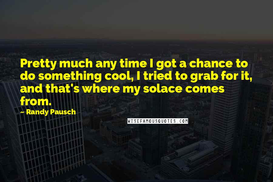 Randy Pausch Quotes: Pretty much any time I got a chance to do something cool, I tried to grab for it, and that's where my solace comes from.