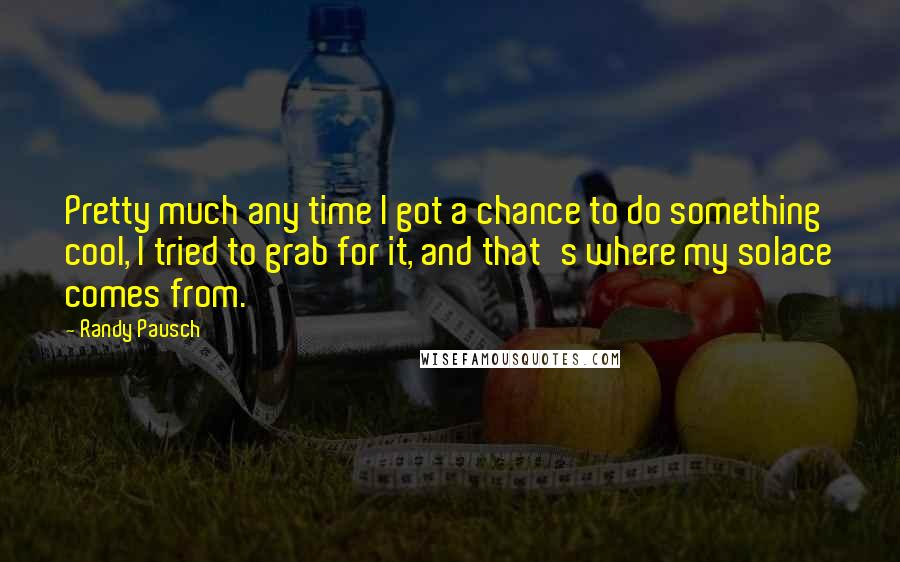Randy Pausch Quotes: Pretty much any time I got a chance to do something cool, I tried to grab for it, and that's where my solace comes from.