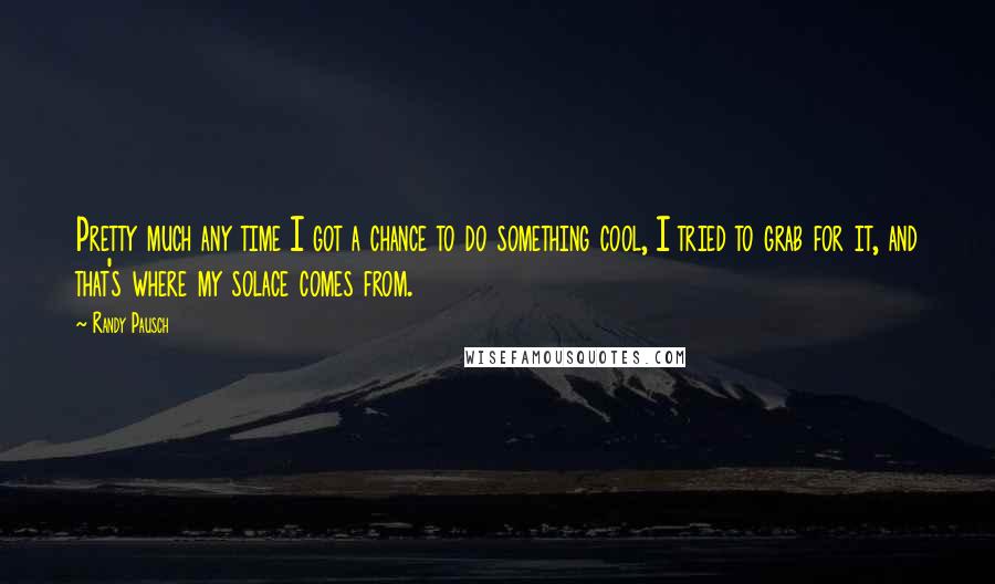 Randy Pausch Quotes: Pretty much any time I got a chance to do something cool, I tried to grab for it, and that's where my solace comes from.