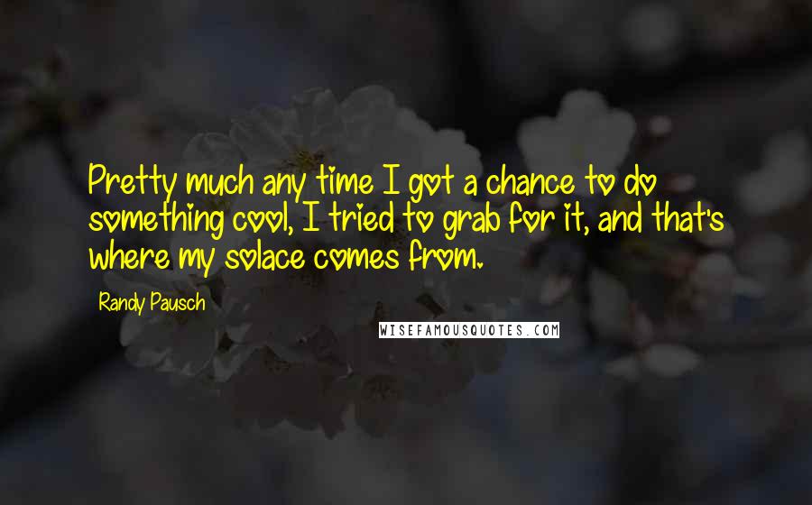 Randy Pausch Quotes: Pretty much any time I got a chance to do something cool, I tried to grab for it, and that's where my solace comes from.