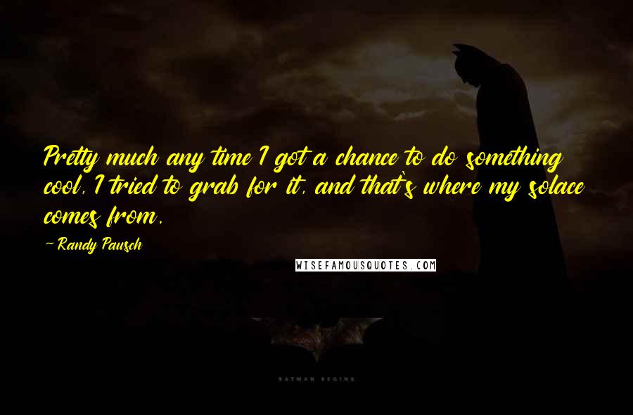 Randy Pausch Quotes: Pretty much any time I got a chance to do something cool, I tried to grab for it, and that's where my solace comes from.