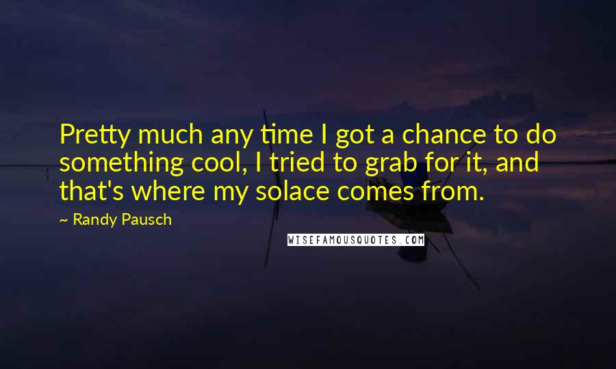 Randy Pausch Quotes: Pretty much any time I got a chance to do something cool, I tried to grab for it, and that's where my solace comes from.