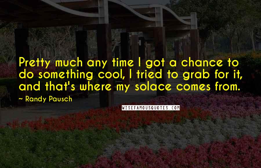 Randy Pausch Quotes: Pretty much any time I got a chance to do something cool, I tried to grab for it, and that's where my solace comes from.