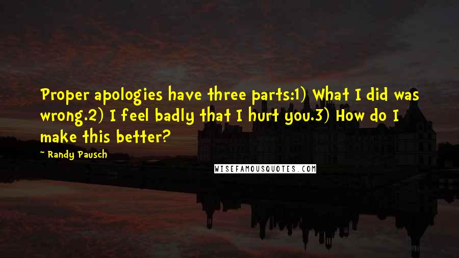 Randy Pausch Quotes: Proper apologies have three parts:1) What I did was wrong.2) I feel badly that I hurt you.3) How do I make this better?