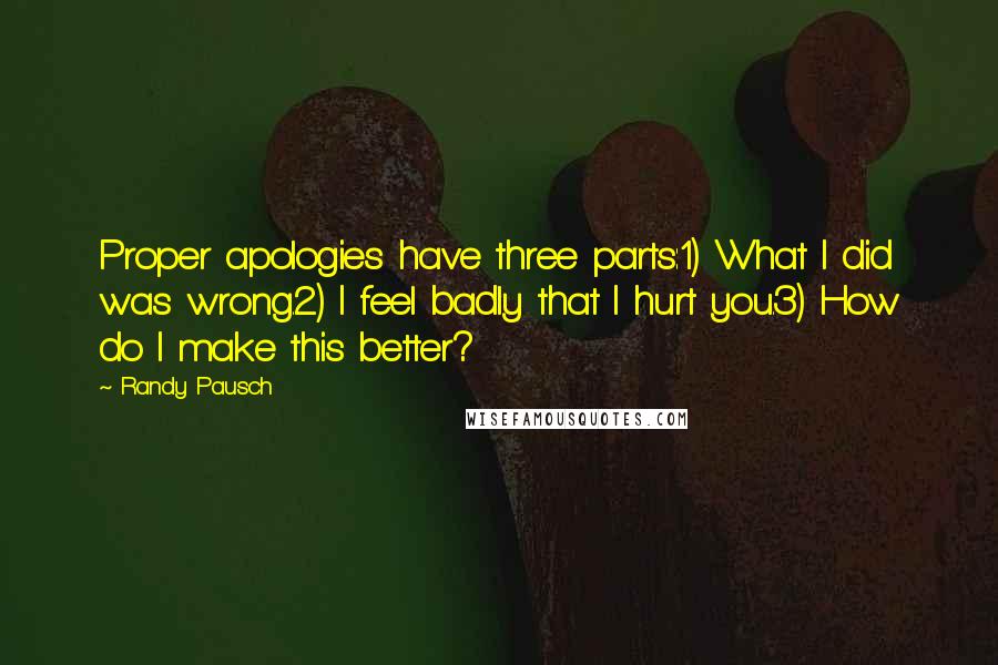 Randy Pausch Quotes: Proper apologies have three parts:1) What I did was wrong.2) I feel badly that I hurt you.3) How do I make this better?