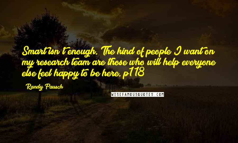 Randy Pausch Quotes: Smart isn't enough. The kind of people I want on my research team are those who will help everyone else feel happy to be here. p118