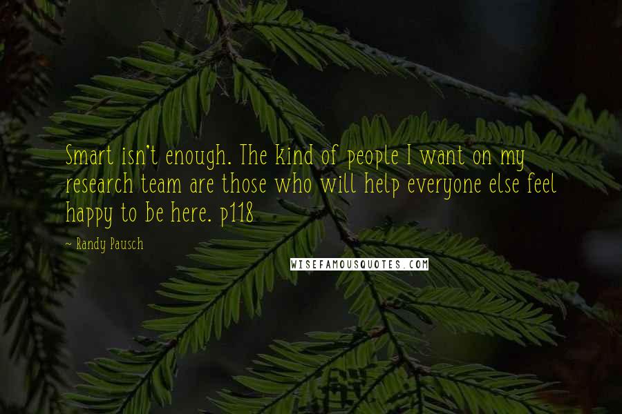 Randy Pausch Quotes: Smart isn't enough. The kind of people I want on my research team are those who will help everyone else feel happy to be here. p118