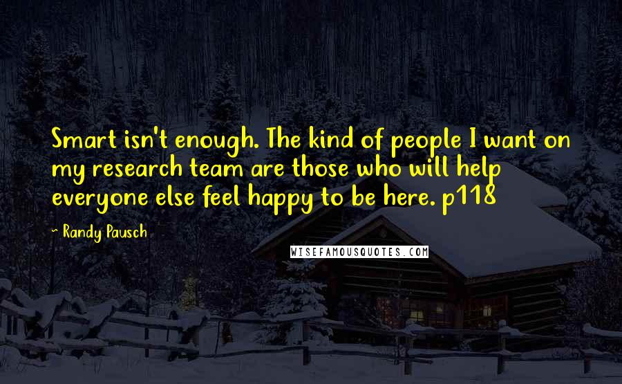 Randy Pausch Quotes: Smart isn't enough. The kind of people I want on my research team are those who will help everyone else feel happy to be here. p118