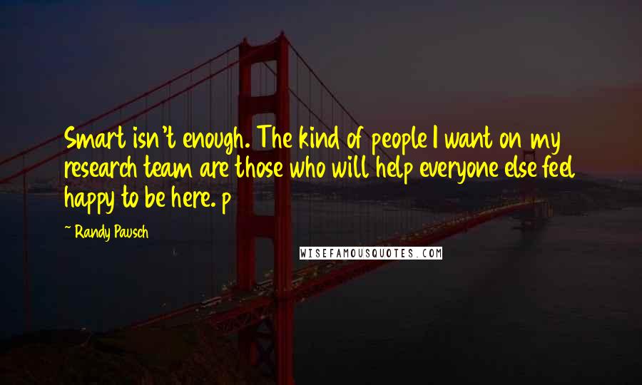 Randy Pausch Quotes: Smart isn't enough. The kind of people I want on my research team are those who will help everyone else feel happy to be here. p118