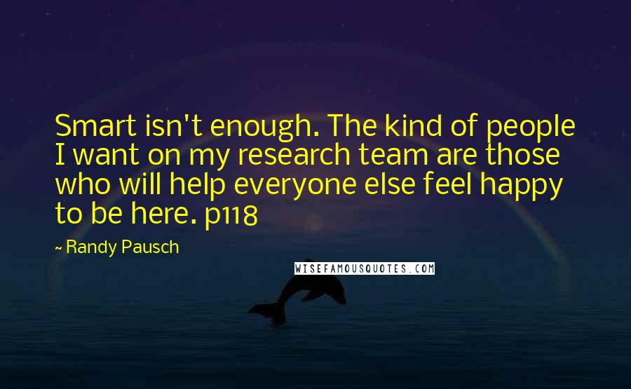 Randy Pausch Quotes: Smart isn't enough. The kind of people I want on my research team are those who will help everyone else feel happy to be here. p118