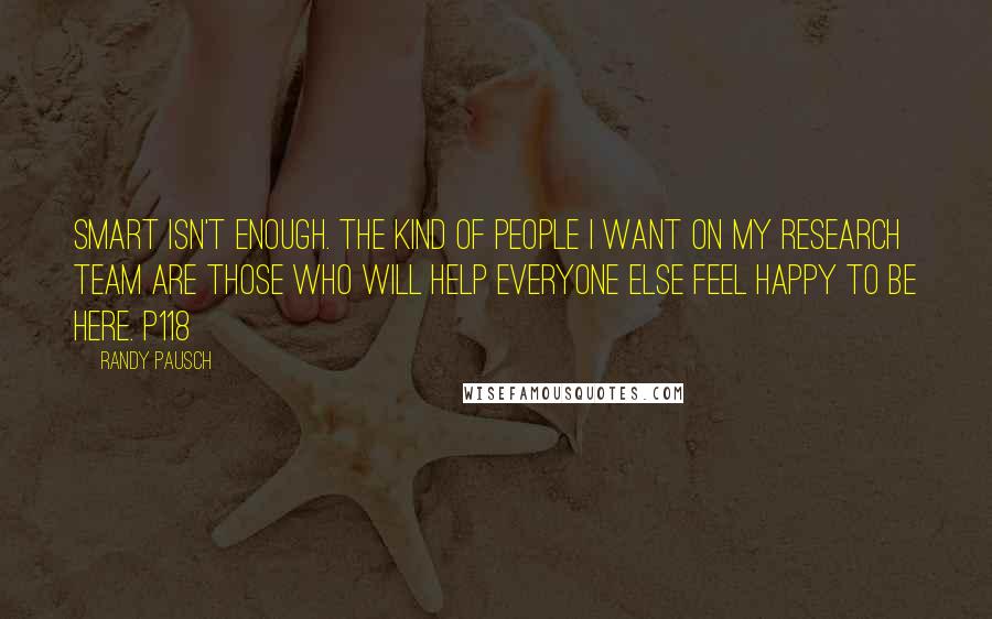 Randy Pausch Quotes: Smart isn't enough. The kind of people I want on my research team are those who will help everyone else feel happy to be here. p118