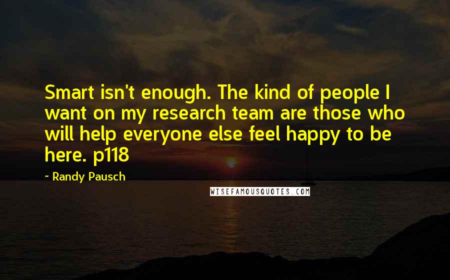 Randy Pausch Quotes: Smart isn't enough. The kind of people I want on my research team are those who will help everyone else feel happy to be here. p118