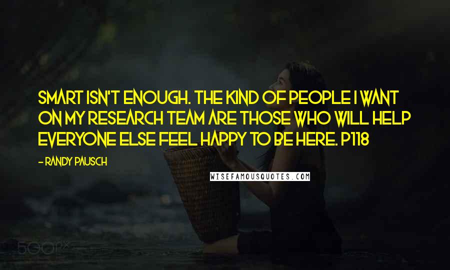 Randy Pausch Quotes: Smart isn't enough. The kind of people I want on my research team are those who will help everyone else feel happy to be here. p118