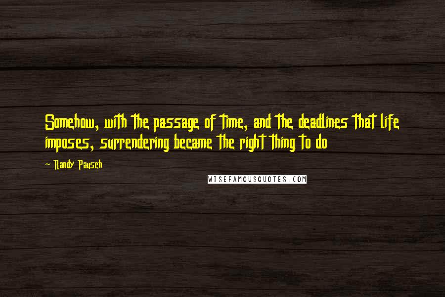 Randy Pausch Quotes: Somehow, with the passage of time, and the deadlines that life imposes, surrendering became the right thing to do