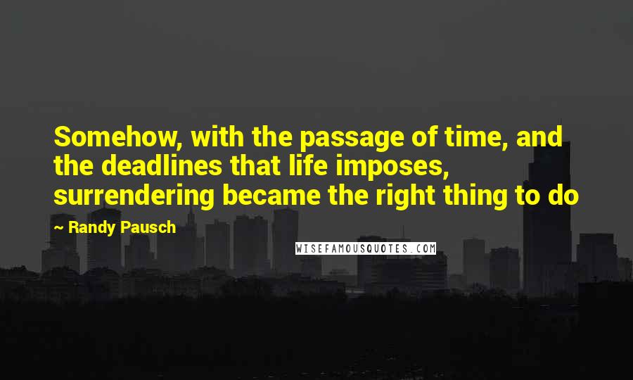 Randy Pausch Quotes: Somehow, with the passage of time, and the deadlines that life imposes, surrendering became the right thing to do