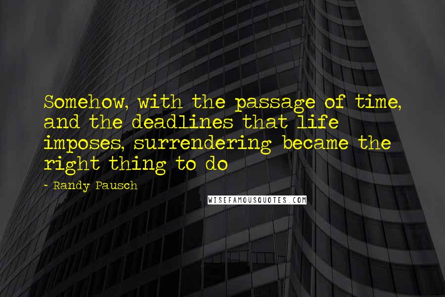 Randy Pausch Quotes: Somehow, with the passage of time, and the deadlines that life imposes, surrendering became the right thing to do