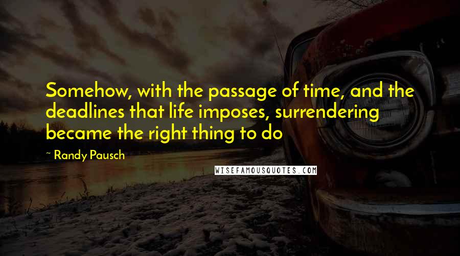 Randy Pausch Quotes: Somehow, with the passage of time, and the deadlines that life imposes, surrendering became the right thing to do