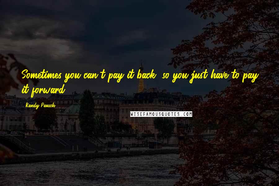 Randy Pausch Quotes: Sometimes you can't pay it back, so you just have to pay it forward.