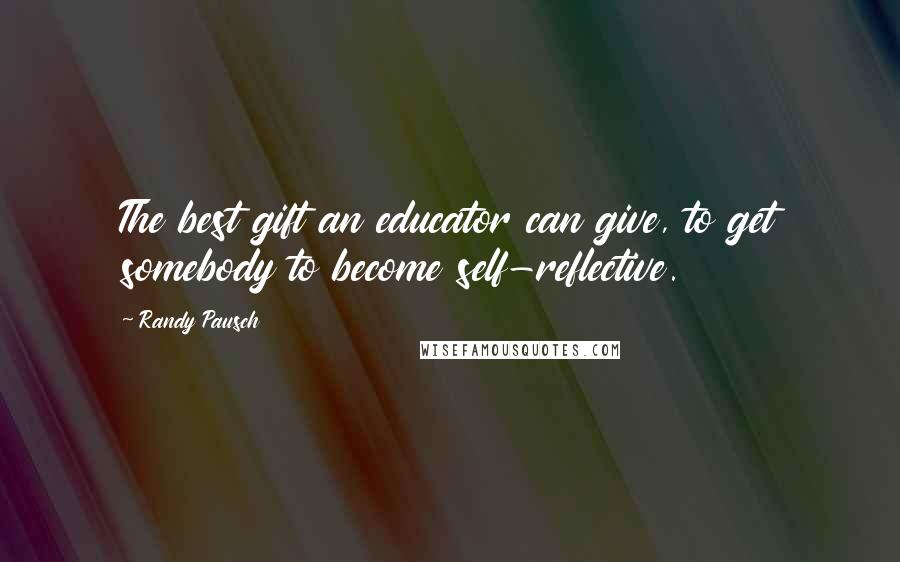 Randy Pausch Quotes: The best gift an educator can give, to get somebody to become self-reflective.